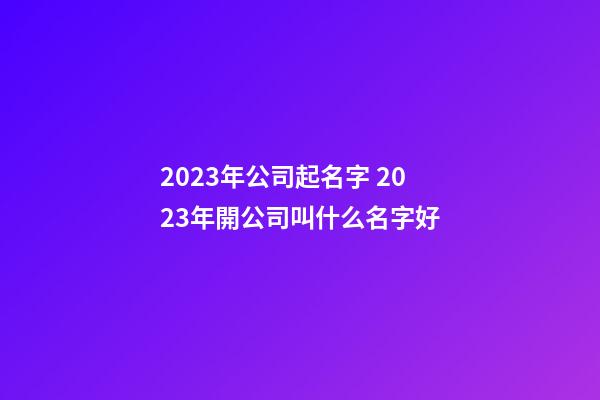 2023年公司起名字 2023年開公司叫什么名字好-第1張-公司起名-玄機派